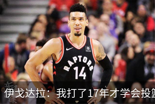 伊戈达拉：我打了17年才学会投篮 没接受过姿势训练全靠自己摸索